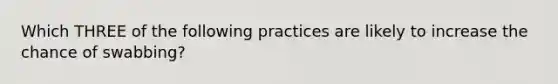 Which THREE of the following practices are likely to increase the chance of swabbing?