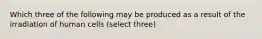 Which three of the following may be produced as a result of the irradiation of human cells (select three)