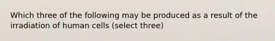 Which three of the following may be produced as a result of the irradiation of human cells (select three)