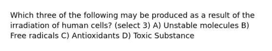 Which three of the following may be produced as a result of the irradiation of human cells? (select 3) A) Unstable molecules B) Free radicals C) Antioxidants D) Toxic Substance