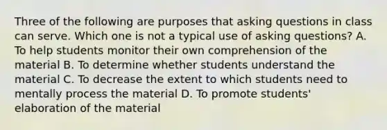 Three of the following are purposes that asking questions in class can serve. Which one is not a typical use of asking questions? A. To help students monitor their own comprehension of the material B. To determine whether students understand the material C. To decrease the extent to which students need to mentally process the material D. To promote students' elaboration of the material