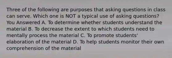 Three of the following are purposes that asking questions in class can serve. Which one is NOT a typical use of asking questions? You Answered A. To determine whether students understand the material B. To decrease the extent to which students need to mentally process the material C. To promote students' elaboration of the material D. To help students monitor their own comprehension of the material