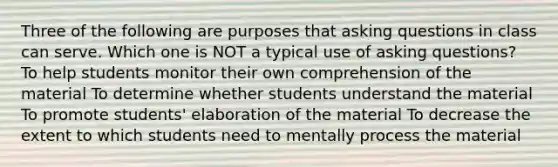 Three of the following are purposes that asking questions in class can serve. Which one is NOT a typical use of asking questions? To help students monitor their own comprehension of the material To determine whether students understand the material To promote students' elaboration of the material To decrease the extent to which students need to mentally process the material