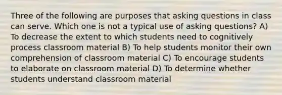 Three of the following are purposes that asking questions in class can serve. Which one is not a typical use of asking questions? A) To decrease the extent to which students need to cognitively process classroom material B) To help students monitor their own comprehension of classroom material C) To encourage students to elaborate on classroom material D) To determine whether students understand classroom material