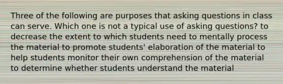 Three of the following are purposes that asking questions in class can serve. Which one is not a typical use of asking questions? to decrease the extent to which students need to mentally process the material to promote students' elaboration of the material to help students monitor their own comprehension of the material to determine whether students understand the material