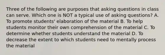 Three of the following are purposes that asking questions in class can serve. Which one is NOT a typical use of asking questions? A. To promote students' elaboration of the material B. To help students monitor their own comprehension of the material C. To determine whether students understand the material D. To decrease the extent to which students need to mentally process the material