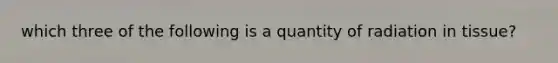 which three of the following is a quantity of radiation in tissue?