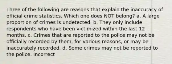 Three of the following are reasons that explain the inaccuracy of official crime statistics. Which one does NOT belong? a. A large proportion of crimes is undetected. b. They only include respondents who have been victimized within the last 12 months. c. Crimes that are reported to the police may not be officially recorded by them, for various reasons, or may be inaccurately recorded. d. Some crimes may not be reported to the police. Incorrect