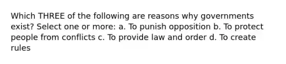 Which THREE of the following are reasons why governments exist? Select one or more: a. To punish opposition b. To protect people from conflicts c. To provide law and order d. To create rules