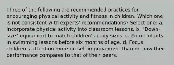 Three of the following are recommended practices for encouraging physical activity and fitness in children. Which one is not consistent with experts' recommendations? Select one: a. Incorporate physical activity into classroom lessons. b. "Down-size" equipment to match children's body sizes. c. Enroll infants in swimming lessons before six months of age. d. Focus children's attention more on self-improvement than on how their performance compares to that of their peers.