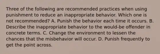 Three of the following are recommended practices when using punishment to reduce an inappropriate behavior. Which one is not recommended? A. Punish the behavior each time it occurs. B. Describe the inappropriate behavior to the would-be offender in concrete terms. C. Change the environment to lessen the chances that the misbehavior will occur. D. Punish frequently to get the point across.