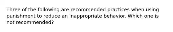 Three of the following are recommended practices when using punishment to reduce an inappropriate behavior. Which one is not recommended?