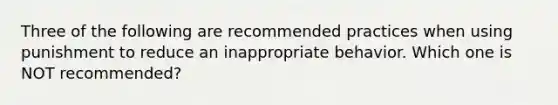 Three of the following are recommended practices when using punishment to reduce an inappropriate behavior. Which one is NOT recommended?