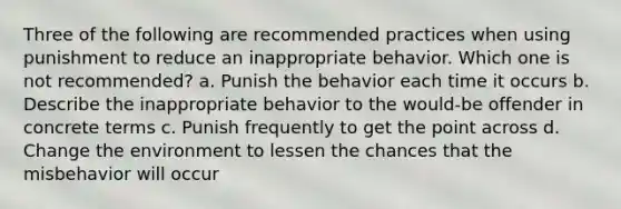 Three of the following are recommended practices when using punishment to reduce an inappropriate behavior. Which one is not recommended? a. Punish the behavior each time it occurs b. Describe the inappropriate behavior to the would-be offender in concrete terms c. Punish frequently to get the point across d. Change the environment to lessen the chances that the misbehavior will occur