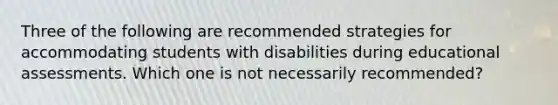 Three of the following are recommended strategies for accommodating students with disabilities during educational assessments. Which one is not necessarily recommended?