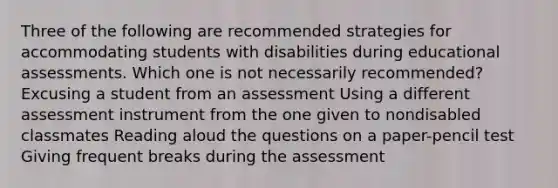 Three of the following are recommended strategies for accommodating students with disabilities during educational assessments. Which one is not necessarily recommended? Excusing a student from an assessment Using a different assessment instrument from the one given to nondisabled classmates Reading aloud the questions on a paper-pencil test Giving frequent breaks during the assessment