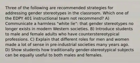 Three of the following are recommended strategies for addressing gender stereotypes in the classroom. Which one of the EDPY 401 instructional team not recommend? A) Communicate a harmless "white lie": that gender stereotypes no longer exists in modern Western societies. B) Introduce students to male and female adults who have counterstereotypical professions. C) Explain that different roles for men and women made a lot of sense in pre-industrial societies many years ago. D) Show students how traditionally gender-stereotypical subjects can be equally useful to both males and females.