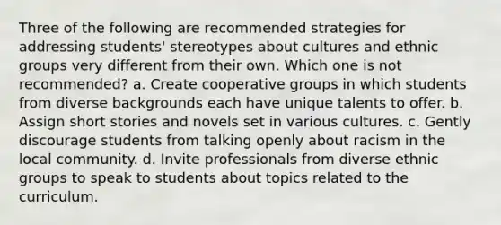 Three of the following are recommended strategies for addressing students' stereotypes about cultures and ethnic groups very different from their own. Which one is not recommended? a. Create cooperative groups in which students from diverse backgrounds each have unique talents to offer. b. Assign short stories and novels set in various cultures. c. Gently discourage students from talking openly about racism in the local community. d. Invite professionals from diverse ethnic groups to speak to students about topics related to the curriculum.