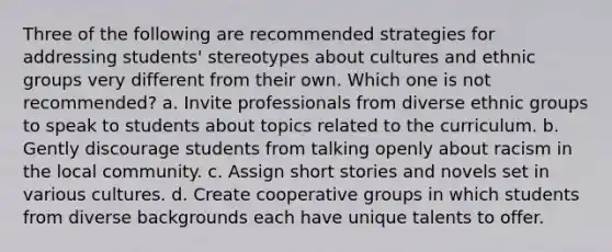 Three of the following are recommended strategies for addressing students' stereotypes about cultures and ethnic groups very different from their own. Which one is not recommended? a. Invite professionals from diverse ethnic groups to speak to students about topics related to the curriculum. b. Gently discourage students from talking openly about racism in the local community. c. Assign short stories and novels set in various cultures. d. Create cooperative groups in which students from diverse backgrounds each have unique talents to offer.