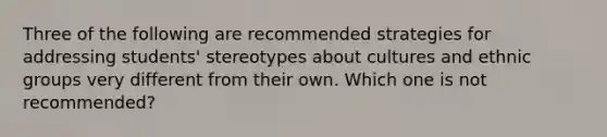 Three of the following are recommended strategies for addressing students' stereotypes about cultures and ethnic groups very different from their own. Which one is not recommended?