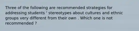 Three of the following are recommended strategies for addressing students ' stereotypes about cultures and ethnic groups very different from their own . Which one is not recommended ?