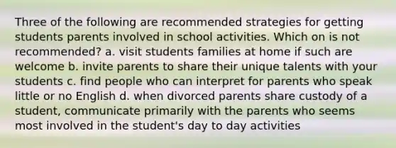 Three of the following are recommended strategies for getting students parents involved in school activities. Which on is not recommended? a. visit students families at home if such are welcome b. invite parents to share their unique talents with your students c. find people who can interpret for parents who speak little or no English d. when divorced parents share custody of a student, communicate primarily with the parents who seems most involved in the student's day to day activities