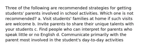 Three of the following are recommended strategies for getting students' parents involved in school activities. Which one is not recommended? a. Visit students' families at home if such visits are welcome b. Invite parents to share their unique talents with your students c. Find people who can interpret for parents who speak little or no English d. Communicate primarily with the parent most involved in the student's day-to-day activities