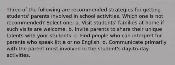 Three of the following are recommended strategies for getting students' parents involved in school activities. Which one is not recommended? Select one: a. Visit students' families at home if such visits are welcome. b. Invite parents to share their unique talents with your students. c. Find people who can interpret for parents who speak little or no English. d. Communicate primarily with the parent most involved in the student's day-to-day activities.