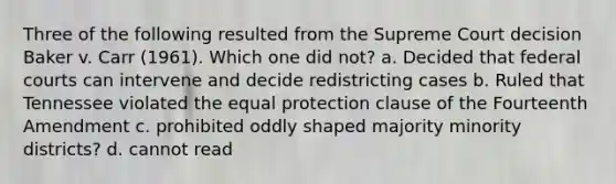 Three of the following resulted from the Supreme Court decision Baker v. Carr (1961). Which one did not? a. Decided that federal courts can intervene and decide redistricting cases b. Ruled that Tennessee violated the equal protection clause of the Fourteenth Amendment c. prohibited oddly shaped majority minority districts? d. cannot read