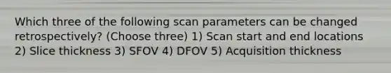 Which three of the following scan parameters can be changed retrospectively? (Choose three) 1) Scan start and end locations 2) Slice thickness 3) SFOV 4) DFOV 5) Acquisition thickness