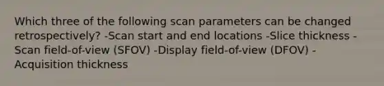 Which three of the following scan parameters can be changed retrospectively? -Scan start and end locations -Slice thickness -Scan field-of-view (SFOV) -Display field-of-view (DFOV) -Acquisition thickness