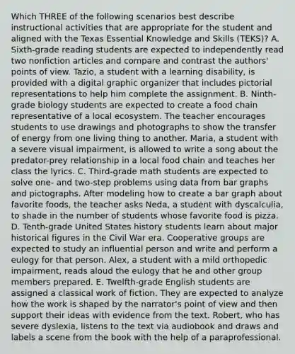 Which THREE of the following scenarios best describe instructional activities that are appropriate for the student and aligned with the Texas Essential Knowledge and Skills (TEKS)? A. Sixth-grade reading students are expected to independently read two nonfiction articles and compare and contrast the authors' points of view. Tazio, a student with a learning disability, is provided with a digital graphic organizer that includes pictorial representations to help him complete the assignment. B. Ninth-grade biology students are expected to create a food chain representative of a local ecosystem. The teacher encourages students to use drawings and photographs to show the transfer of energy from one living thing to another. Maria, a student with a severe visual impairment, is allowed to write a song about the predator-prey relationship in a local food chain and teaches her class the lyrics. C. Third-grade math students are expected to solve one- and two-step problems using data from bar graphs and pictographs. After modeling how to create a bar graph about favorite foods, the teacher asks Neda, a student with dyscalculia, to shade in the number of students whose favorite food is pizza. D. Tenth-grade United States history students learn about major historical figures in the Civil War era. Cooperative groups are expected to study an influential person and write and perform a eulogy for that person. Alex, a student with a mild orthopedic impairment, reads aloud the eulogy that he and other group members prepared. E. Twelfth-grade English students are assigned a classical work of fiction. They are expected to analyze how the work is shaped by the narrator's point of view and then support their ideas with evidence from the text. Robert, who has severe dyslexia, listens to the text via audiobook and draws and labels a scene from the book with the help of a paraprofessional.