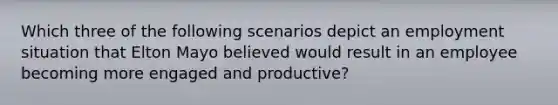 Which three of the following scenarios depict an employment situation that Elton Mayo believed would result in an employee becoming more engaged and productive?