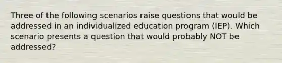 Three of the following scenarios raise questions that would be addressed in an individualized education program​ (IEP). Which scenario presents a question that would probably NOT be​ addressed?