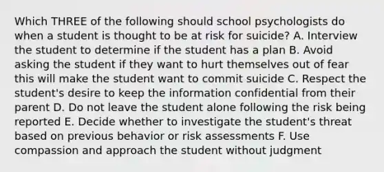 Which THREE of the following should school psychologists do when a student is thought to be at risk for suicide? A. Interview the student to determine if the student has a plan B. Avoid asking the student if they want to hurt themselves out of fear this will make the student want to commit suicide C. Respect the student's desire to keep the information confidential from their parent D. Do not leave the student alone following the risk being reported E. Decide whether to investigate the student's threat based on previous behavior or risk assessments F. Use compassion and approach the student without judgment