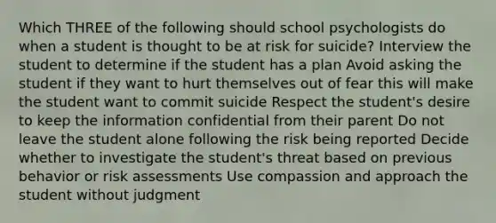 Which THREE of the following should school psychologists do when a student is thought to be at risk for suicide? Interview the student to determine if the student has a plan Avoid asking the student if they want to hurt themselves out of fear this will make the student want to commit suicide Respect the student's desire to keep the information confidential from their parent Do not leave the student alone following the risk being reported Decide whether to investigate the student's threat based on previous behavior or <a href='https://www.questionai.com/knowledge/k92bbxeV7s-risk-assessment' class='anchor-knowledge'>risk assessment</a>s Use compassion and approach the student without judgment