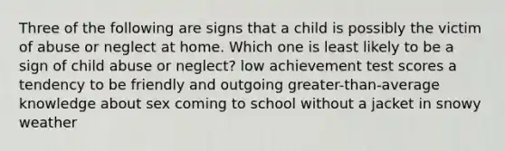 Three of the following are signs that a child is possibly the victim of abuse or neglect at home. Which one is least likely to be a sign of child abuse or neglect? low achievement test scores a tendency to be friendly and outgoing greater-than-average knowledge about sex coming to school without a jacket in snowy weather