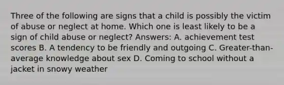 Three of the following are signs that a child is possibly the victim of abuse or neglect at home. Which one is least likely to be a sign of child abuse or neglect? Answers: A. achievement test scores B. A tendency to be friendly and outgoing C. Greater-than-average knowledge about sex D. Coming to school without a jacket in snowy weather