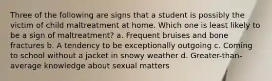 Three of the following are signs that a student is possibly the victim of child maltreatment at home. Which one is least likely to be a sign of maltreatment? a. Frequent bruises and bone fractures b. A tendency to be exceptionally outgoing c. Coming to school without a jacket in snowy weather d. Greater-than-average knowledge about sexual matters