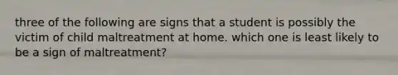 three of the following are signs that a student is possibly the victim of child maltreatment at home. which one is least likely to be a sign of maltreatment?