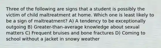 Three of the following are signs that a student is possibly the victim of child maltreatment at home. Which one is least likely to be a sign of maltreatment? A) A tendency to be exceptionally outgoing B) Greater-than-average knowledge about sexual matters C) Frequent bruises and bone fractures D) Coming to school without a jacket in snowy weather