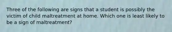 Three of the following are signs that a student is possibly the victim of child maltreatment at home. Which one is least likely to be a sign of maltreatment?