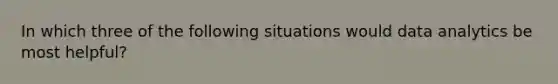 In which three of the following situations would data analytics be most helpful?