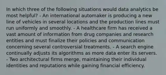 In which three of the following situations would data analytics be most helpful? - An international automaker is producing a new line of vehicles in several locations and the production lines must run uniformly and smoothly. - A healthcare firm has received a vast amount of information from drug companies and research entities and must finalize their policies and communication concerning several controversial treatments. - A search engine continually adjusts its algorithms as more data enter its servers. - Two architectural firms merge, maintaining their individual identities and reputations while gaining financial efficiency.