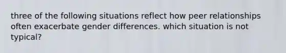 three of the following situations reflect how peer relationships often exacerbate gender differences. which situation is not typical?