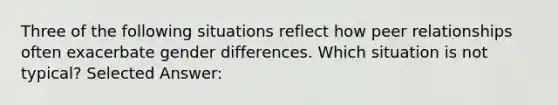 Three of the following situations reflect how peer relationships often exacerbate gender differences. Which situation is not typical? Selected Answer: