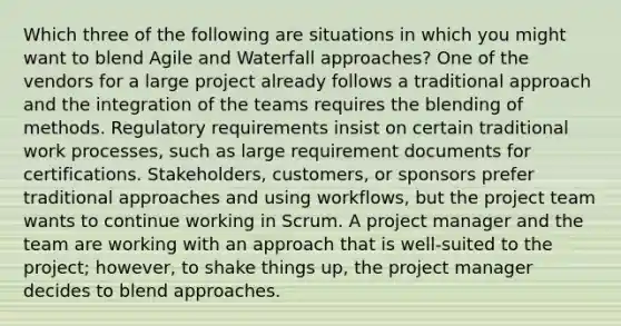 Which three of the following are situations in which you might want to blend Agile and Waterfall approaches? One of the vendors for a large project already follows a traditional approach and the integration of the teams requires the blending of methods. Regulatory requirements insist on certain traditional work processes, such as large requirement documents for certifications. Stakeholders, customers, or sponsors prefer traditional approaches and using workflows, but the project team wants to continue working in Scrum. A project manager and the team are working with an approach that is well-suited to the project; however, to shake things up, the project manager decides to blend approaches.