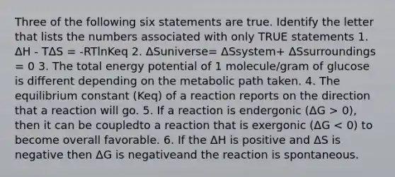 Three of the following six statements are true. Identify the letter that lists the numbers associated with only TRUE statements 1. ΔH - TΔS = -RTlnKeq 2. ΔSuniverse= ΔSsystem+ ΔSsurroundings = 0 3. The total energy potential of 1 molecule/gram of glucose is different depending on the metabolic path taken. 4. The equilibrium constant (Keq) of a reaction reports on the direction that a reaction will go. 5. If a reaction is endergonic (ΔG > 0), then it can be coupledto a reaction that is exergonic (ΔG < 0) to become overall favorable. 6. If the ΔH is positive and ΔS is negative then ΔG is negativeand the reaction is spontaneous.