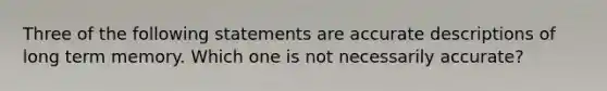 Three of the following statements are accurate descriptions of long term memory. Which one is not necessarily accurate?