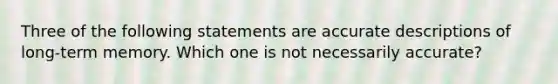 Three of the following statements are accurate descriptions of long-term memory. Which one is not necessarily accurate?